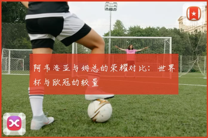 阿韦洛亚与姆总的荣耀对比：世界杯与欧冠的较量