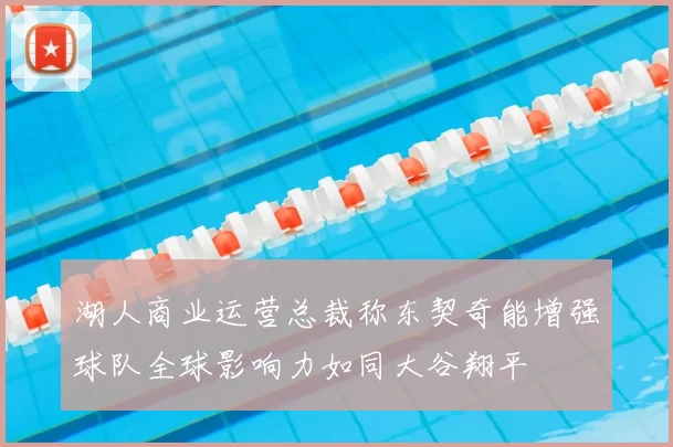 湖人商业运营总裁称东契奇能增强球队全球影响力如同大谷翔平