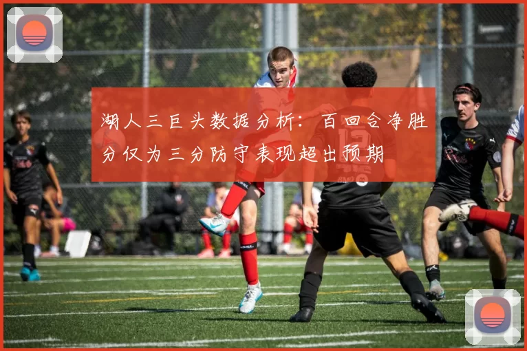 湖人三巨头数据分析:百回合净胜分仅为三分防守表现超出预期