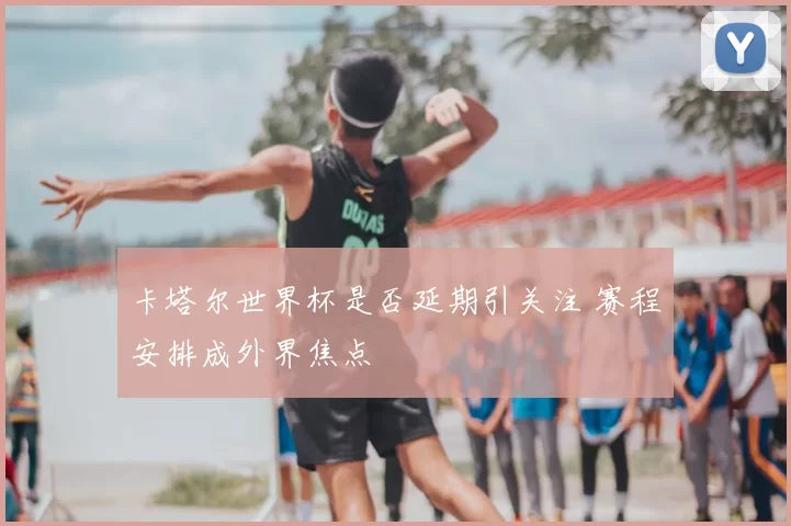卡塔尔世界杯是否延期引关注 赛程安排成外界焦点