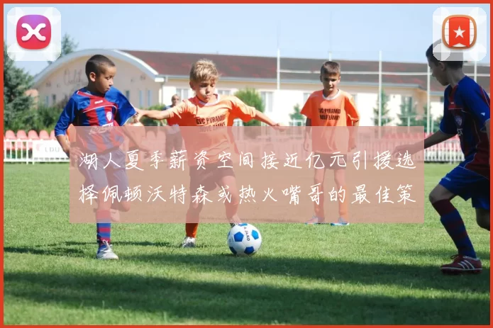 湖人夏季薪资空间接近亿元引援选择佩顿沃特森或热火嘴哥的最佳策略