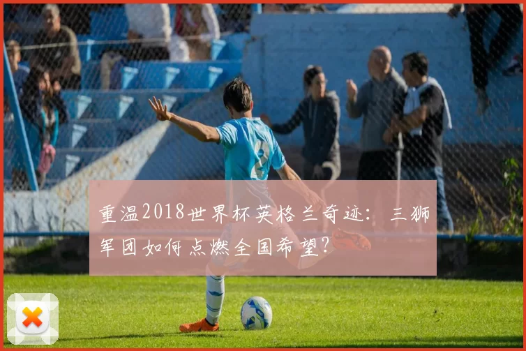 重温2018世界杯英格兰奇迹：三狮军团如何点燃全国希望？