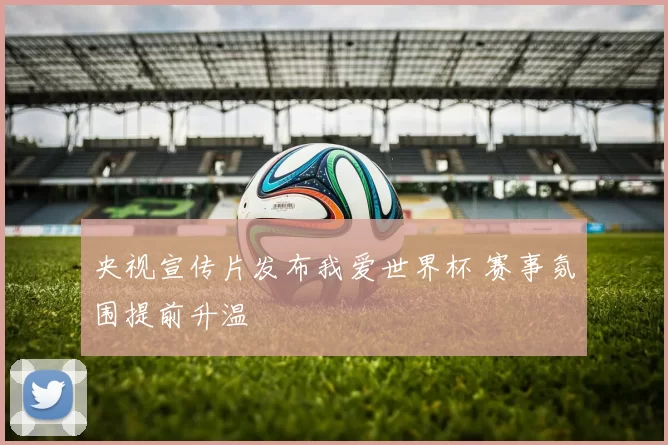 央视宣传片发布我爱世界杯 赛事氛围提前升温