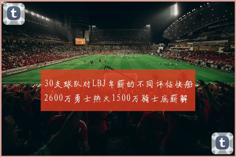 30支球队对LBJ年薪的不同评估快船2600万勇士热火1500万骑士底薪解析