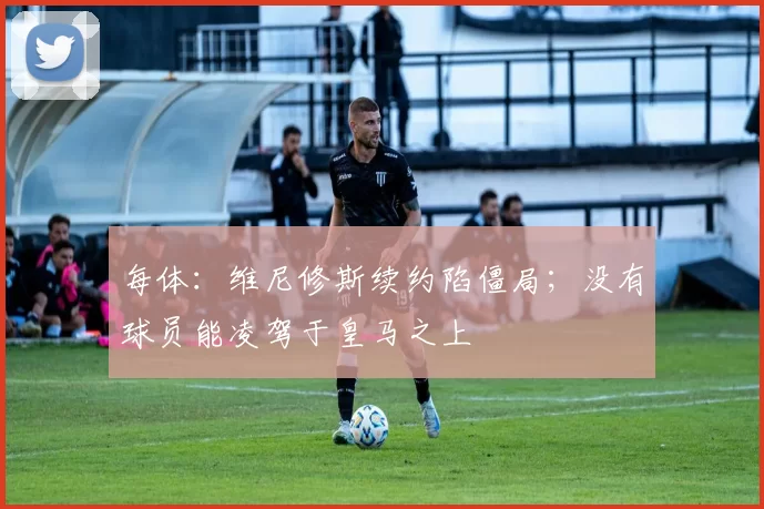每体:维尼修斯续约陷僵局;没有球员能凌驾于皇马之上