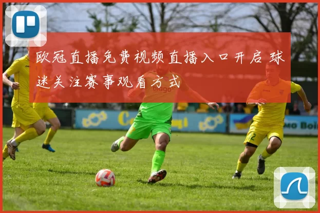 欧冠直播免费视频直播入口开启 球迷关注赛事观看方式