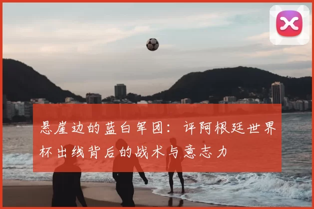 悬崖边的蓝白军团：评阿根廷世界杯出线背后的战术与意志力