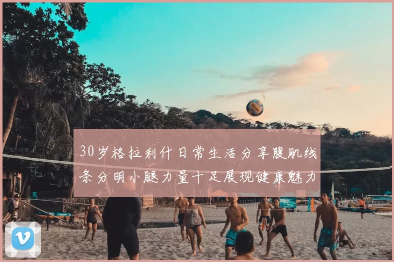 30岁格拉利什日常生活分享腹肌线条分明小腿力量十足展现健康魅力