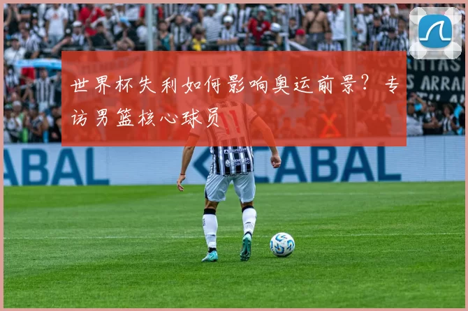 世界杯失利如何影响奥运前景？专访男篮核心球员