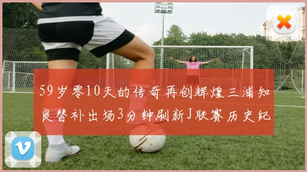 59岁零10天的传奇再创辉煌三浦知良替补出场3分钟刷新J联赛历史纪录