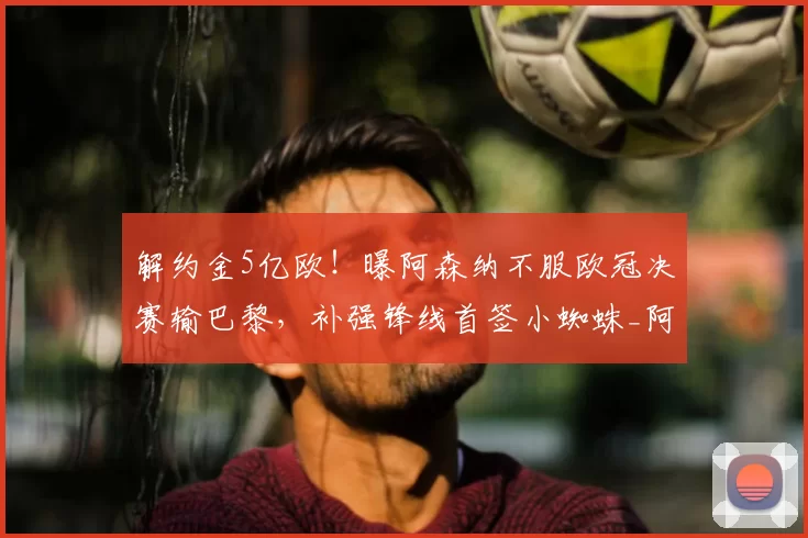 解约金5亿欧!曝阿森纳不服欧冠决赛输巴黎,补强锋线首签小蜘蛛_阿斯_马竞_本赛季
