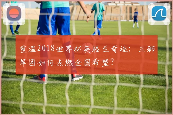 重温2018世界杯英格兰奇迹:三狮军团如何点燃全国希望?