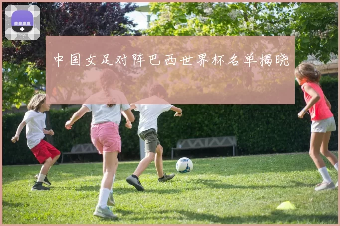 中国女足对阵巴西世界杯名单揭晓