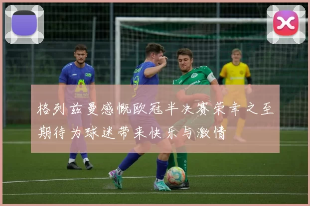 格列兹曼感慨欧冠半决赛荣幸之至期待为球迷带来快乐与激情