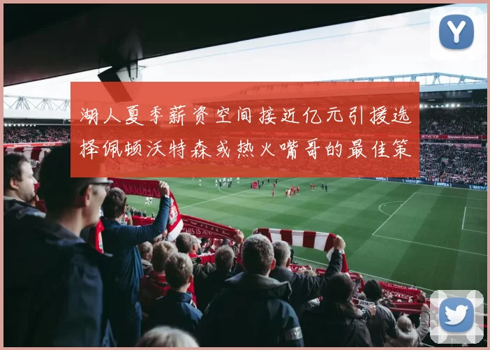湖人夏季薪资空间接近亿元引援选择佩顿沃特森或热火嘴哥的最佳策略