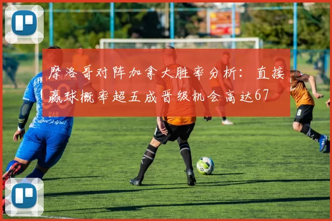 摩洛哥对阵加拿大胜率分析:直接赢球概率超五成晋级机会高达67