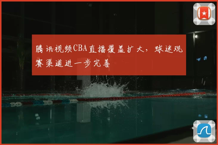 腾讯视频CBA直播覆盖扩大,球迷观赛渠道进一步完善