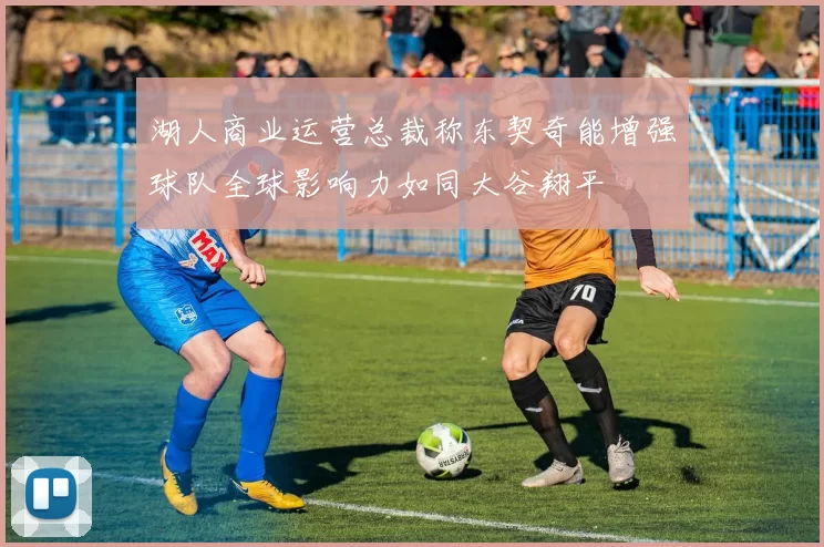 湖人商业运营总裁称东契奇能增强球队全球影响力如同大谷翔平