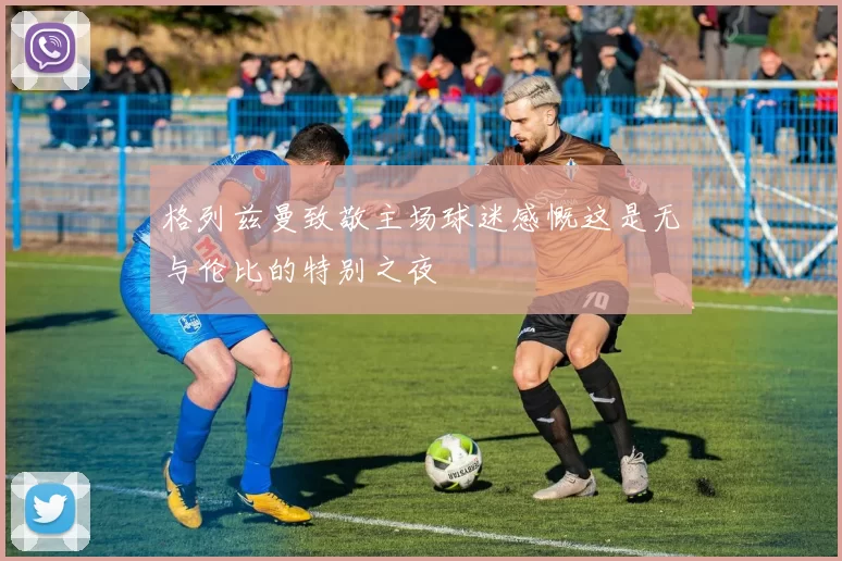 格列兹曼致敬主场球迷感慨这是无与伦比的特别之夜