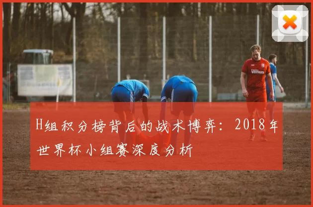 H组积分榜背后的战术博弈:2018年世界杯小组赛深度分析
