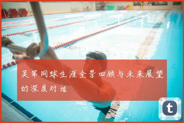 吴军网球生涯全景回顾与未来展望的深度对话