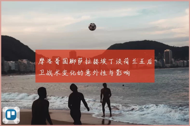 摩洛哥国脚萨拉赫埃丁谈荷兰五后卫战术变化的意外性与影响