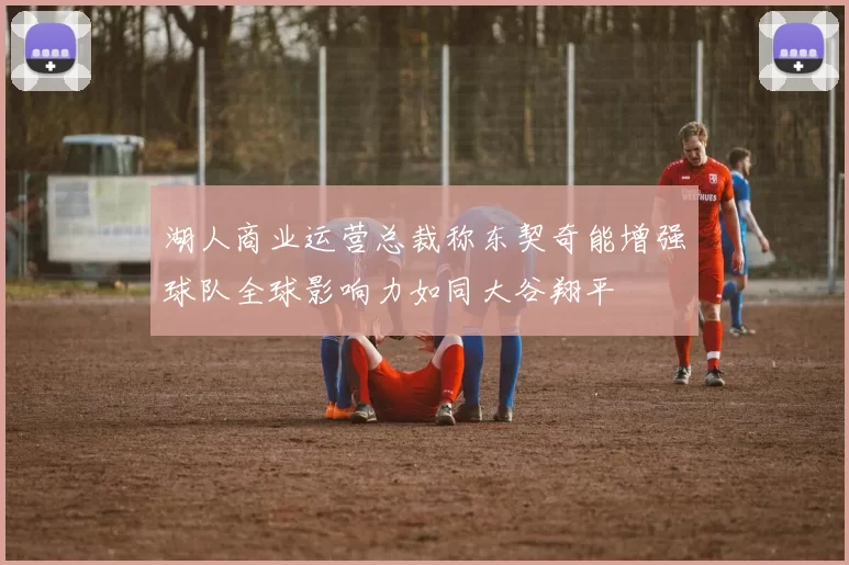 湖人商业运营总裁称东契奇能增强球队全球影响力如同大谷翔平