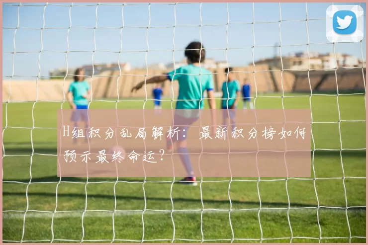 H组积分乱局解析：最新积分榜如何预示最终命运？