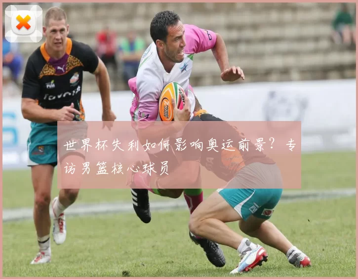 世界杯失利如何影响奥运前景？专访男篮核心球员