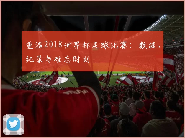 重温2018世界杯足球比赛：数据、纪录与难忘时刻