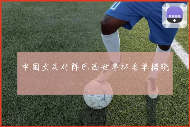 中国女足对阵巴西世界杯名单揭晓