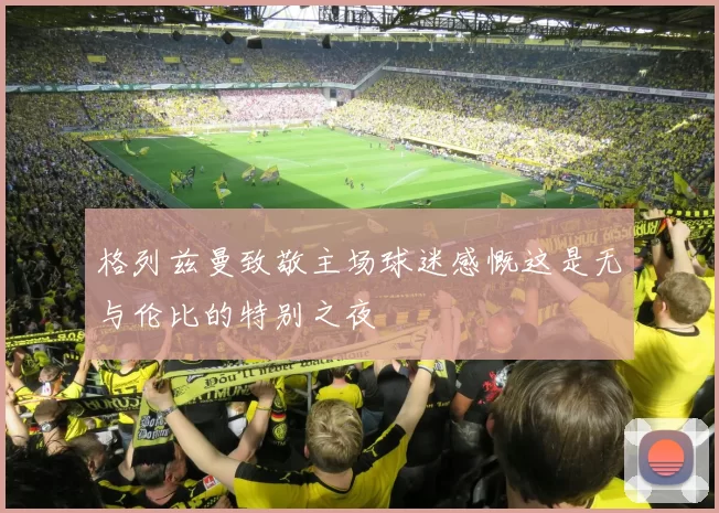 格列兹曼致敬主场球迷感慨这是无与伦比的特别之夜