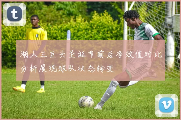 湖人三巨头圣诞节前后净效值对比分析展现球队状态转变