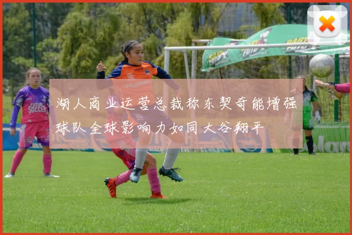 湖人商业运营总裁称东契奇能增强球队全球影响力如同大谷翔平