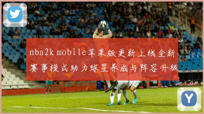 nba2k mobile苹果版更新上线全新赛事模式助力球星养成与阵容升级