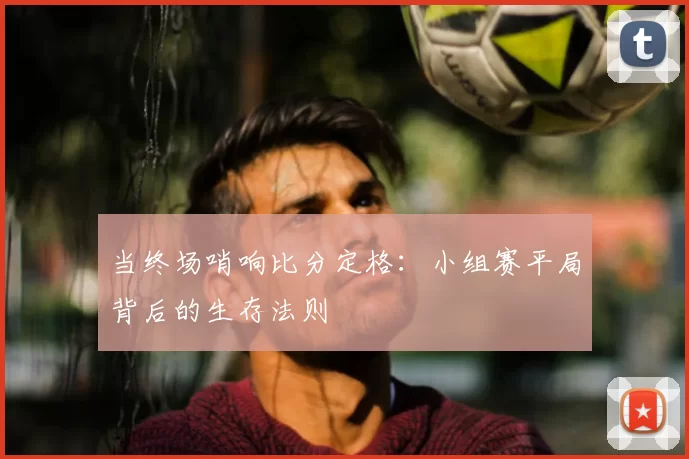 当终场哨响比分定格:小组赛平局背后的生存法则