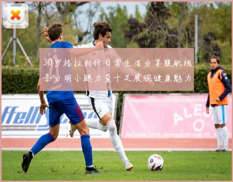 30岁格拉利什日常生活分享腹肌线条分明小腿力量十足展现健康魅力