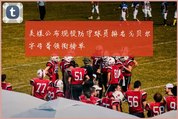 美媒公布现役防守球员排名戈贝尔字母哥领衔榜单