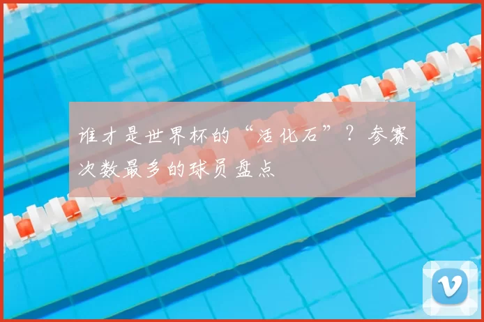 谁才是世界杯的“活化石”?参赛次数最多的球员盘点