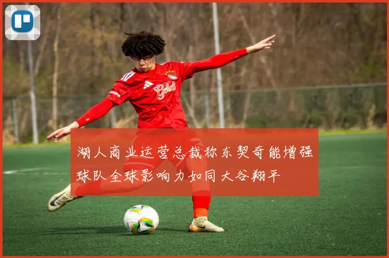 湖人商业运营总裁称东契奇能增强球队全球影响力如同大谷翔平