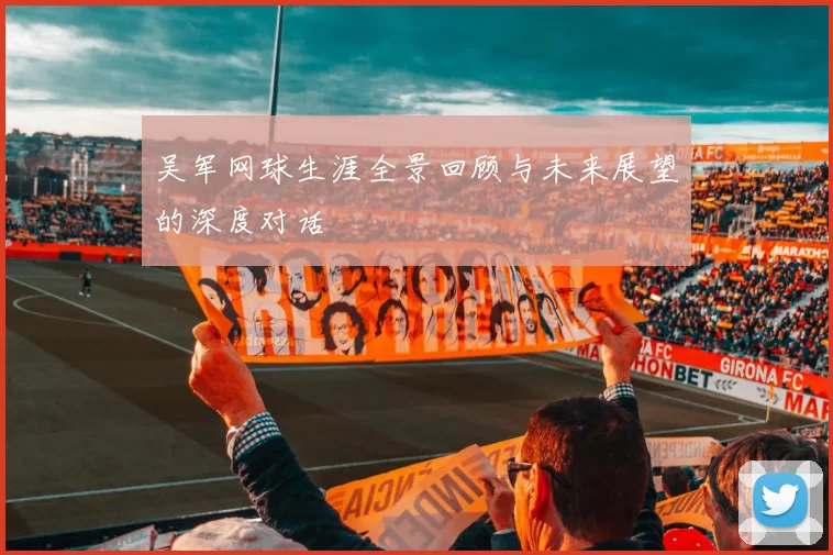 吴军网球生涯全景回顾与未来展望的深度对话