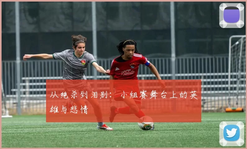 从绝杀到泪别:小组赛舞台上的英雄与悲情
