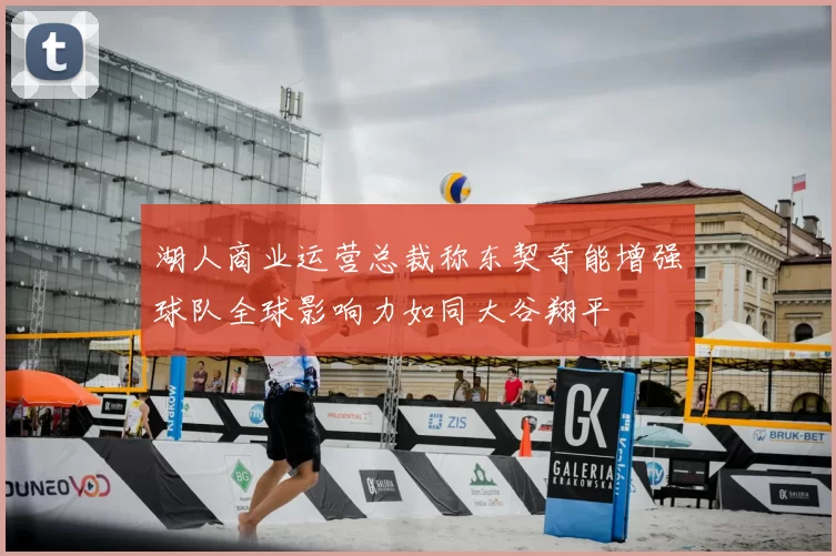 湖人商业运营总裁称东契奇能增强球队全球影响力如同大谷翔平