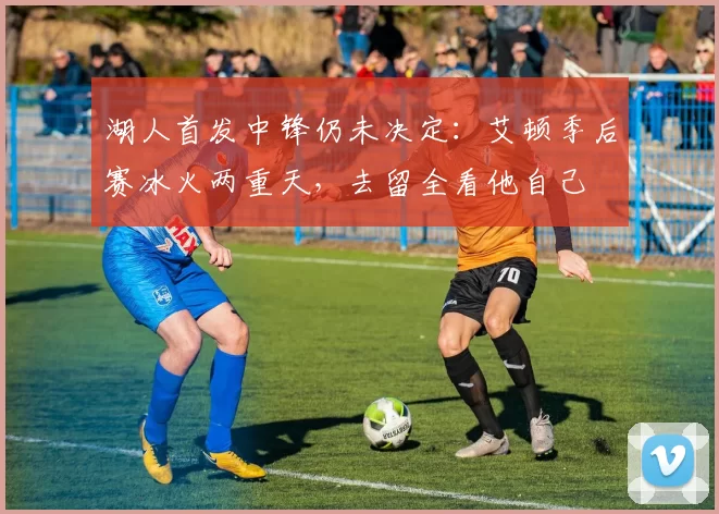 湖人首发中锋仍未决定：艾顿季后赛冰火两重天，去留全看他自己