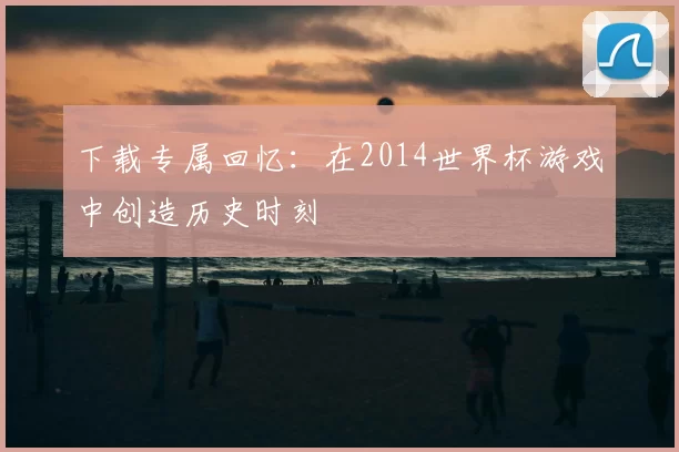 下载专属回忆：在2014世界杯游戏中创造历史时刻