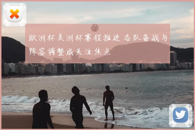 欧洲杯美洲杯赛程推进 各队备战与阵容调整成关注焦点