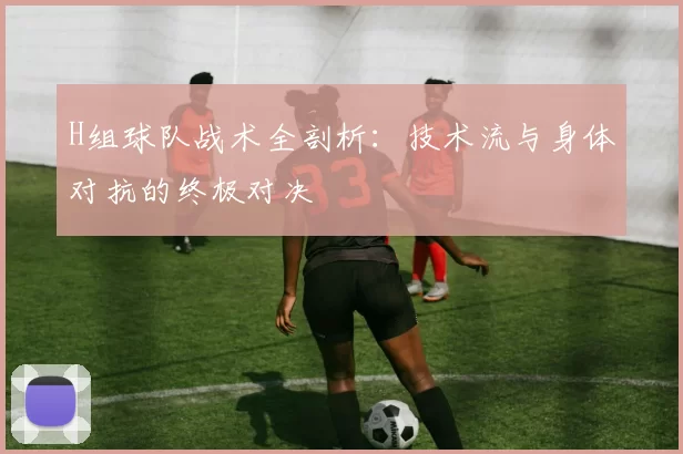 H组球队战术全剖析：技术流与身体对抗的终极对决