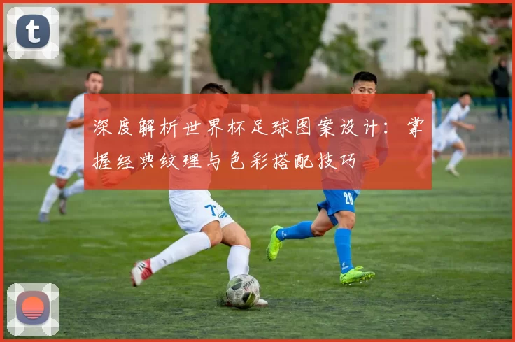 深度解析世界杯足球图案设计：掌握经典纹理与色彩搭配技巧