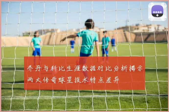 乔丹与科比生涯数据对比分析揭示两大传奇球星技术特点差异