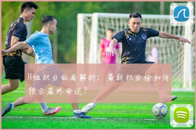 H组积分乱局解析：最新积分榜如何预示最终命运？